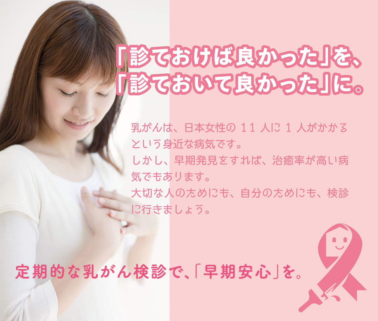 「診ておけば良かった」を、「診ておいて良かった」に。乳がんは、日本人女性の11人に1人がかかるという身近な病気です。しかし、早期発見をすれば、治療率が高い病気でもあります。大切な人のためにも、自分のためにも、検診にいきましょう。定期的な乳がん検診で、「早期安心」を。